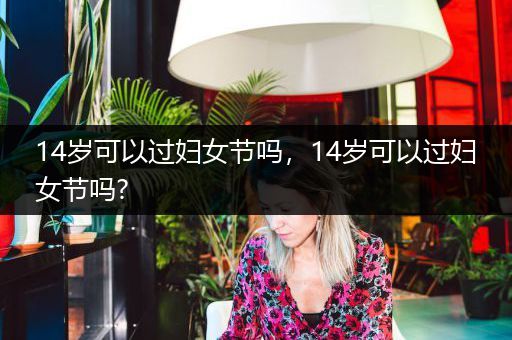 14岁可以过妇女节吗，14岁可以过妇女节吗?